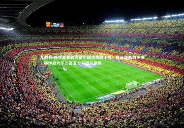 九游会-西甲夏季转会窗引援花费前十名，皇马垄断前三席，赫伊森六千二百五十万欧元登顶