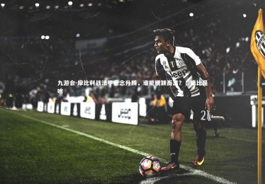 九游会-摩比利战法甲悬念升腾，谁能脱颖而出？，摩比是啥