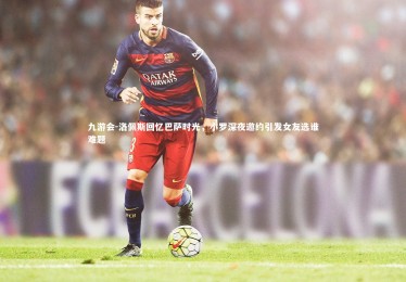 九游会-洛佩斯回忆巴萨时光，小罗深夜邀约引发女友选谁难题