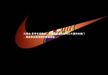 九游会-意甲半场激战，克雷莫内塞与亚特兰大僵持未破门，德容恩远程发炮惊险造威胁