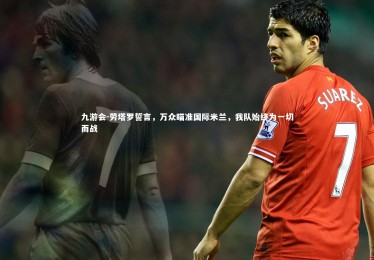 九游会-劳塔罗誓言，万众瞄准国际米兰，我队始终为一切而战