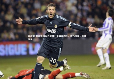 九游会-女足锋线火力全开：备战亚洲杯，意气风发，足球女足